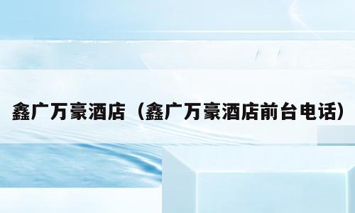 鑫广万豪酒店（鑫广万豪酒店前台电话）