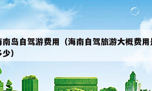 海南岛自驾游费用（海南自驾旅游大概费用是多少）