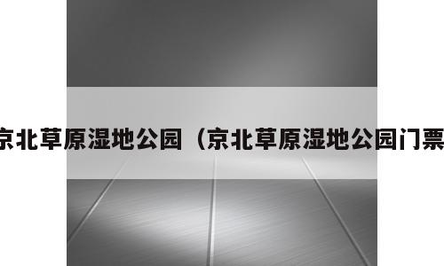 京北草原湿地公园（京北草原湿地公园门票）