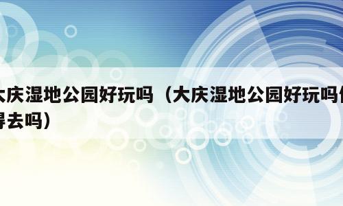 大庆湿地公园好玩吗（大庆湿地公园好玩吗值得去吗）