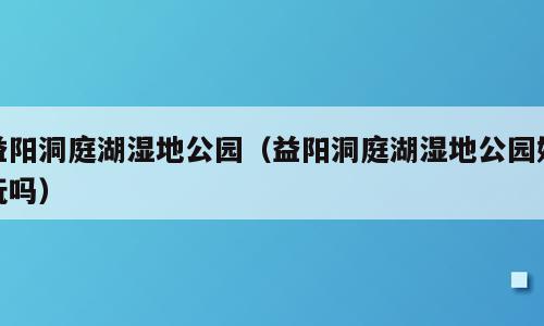 益阳洞庭湖湿地公园（益阳洞庭湖湿地公园好玩吗）