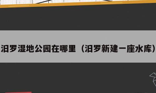汨罗湿地公园在哪里（汨罗新建一座水库）