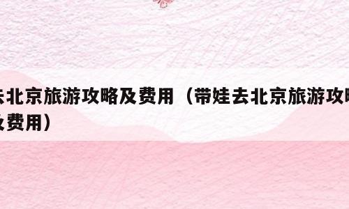 去北京旅游攻略及费用（带娃去北京旅游攻略及费用）