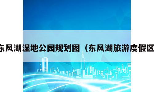 东风湖湿地公园规划图（东风湖旅游度假区）