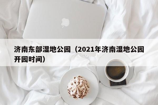 济南东部湿地公园（2021年济南湿地公园开园时间）