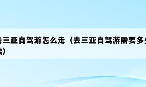 去三亚自驾游怎么走（去三亚自驾游需要多少钱）