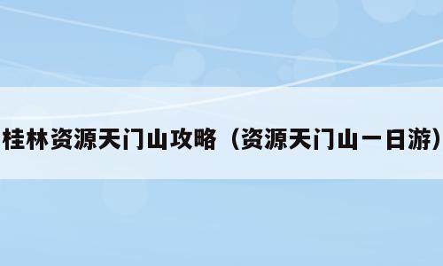 桂林资源天门山攻略（资源天门山一日游）