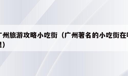 广州旅游攻略小吃街（广州著名的小吃街在哪里）