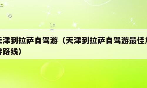 天津到拉萨自驾游（天津到拉萨自驾游最佳旅游路线）