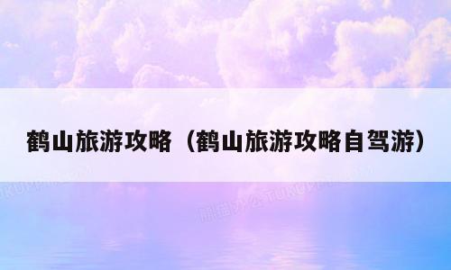 鹤山旅游攻略（鹤山旅游攻略自驾游）