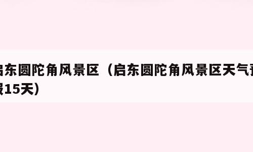 启东圆陀角风景区（启东圆陀角风景区天气预报15天）