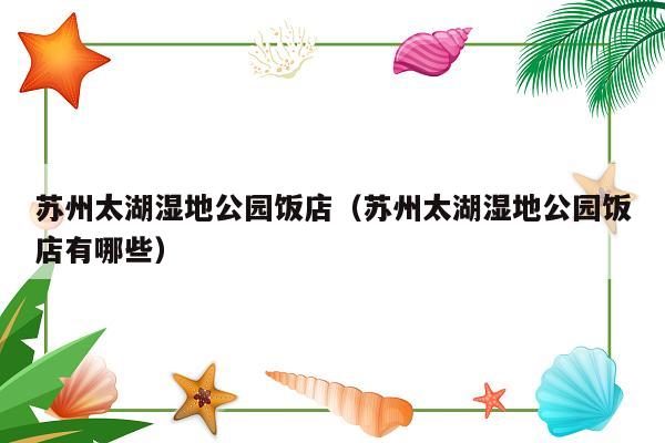 苏州太湖湿地公园饭店（苏州太湖湿地公园饭店有哪些）