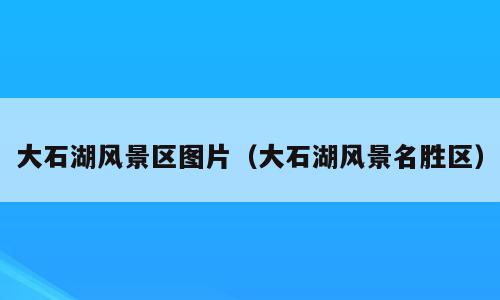 大石湖风景区图片（大石湖风景名胜区）