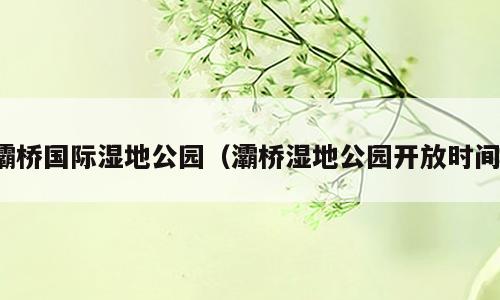 灞桥国际湿地公园（灞桥湿地公园开放时间）