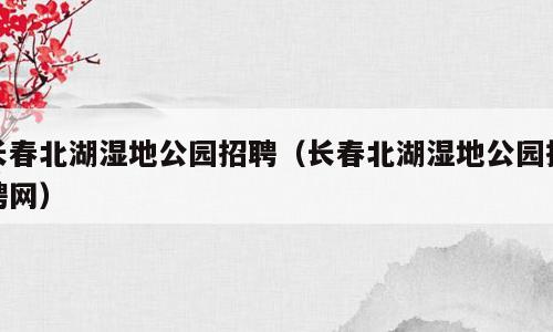 长春北湖湿地公园招聘（长春北湖湿地公园招聘网）