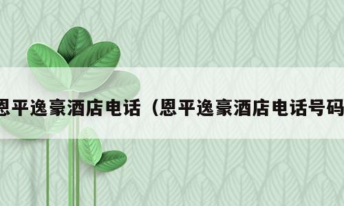 恩平逸豪酒店电话（恩平逸豪酒店电话号码）