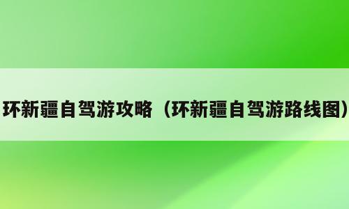 环新疆自驾游攻略（环新疆自驾游路线图）