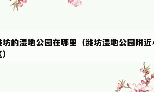 潍坊的湿地公园在哪里（潍坊湿地公园附近小区）