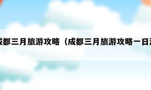 成都三月旅游攻略（成都三月旅游攻略一日游）