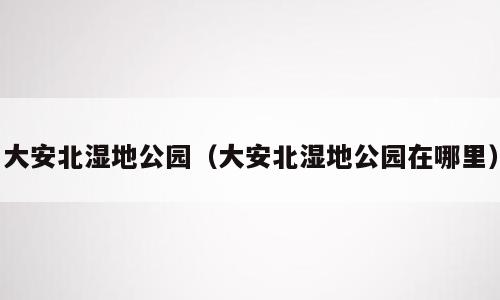 大安北湿地公园（大安北湿地公园在哪里）