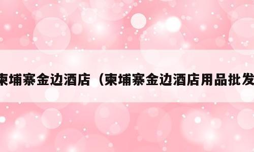 柬埔寨金边酒店（柬埔寨金边酒店用品批发）