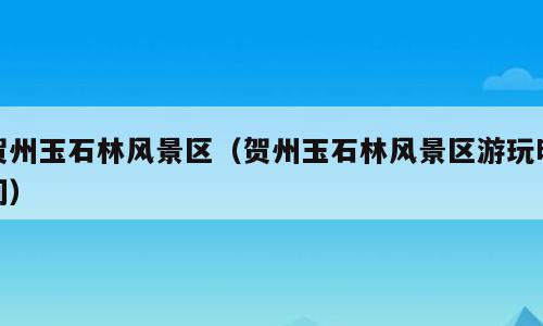 贺州玉石林风景区（贺州玉石林风景区游玩时间）