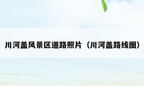 川河盖风景区道路照片（川河盖路线图）