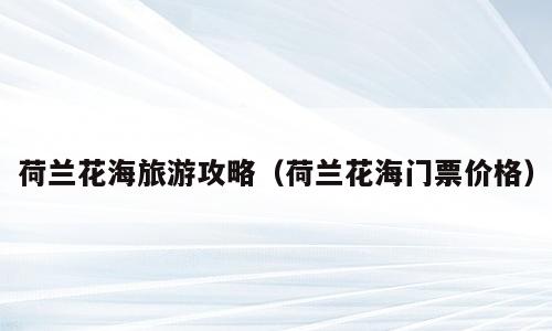 荷兰花海旅游攻略（荷兰花海门票价格）