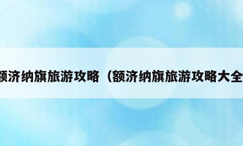 额济纳旗旅游攻略（额济纳旗旅游攻略大全）