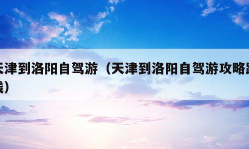 天津到洛阳自驾游（天津到洛阳自驾游攻略路线）