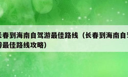长春到海南自驾游最佳路线（长春到海南自驾游最佳路线攻略）