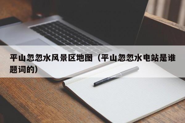 平山忽忽水风景区地图（平山忽忽水电站是谁题词的）
