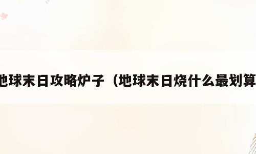 地球末日攻略炉子（地球末日烧什么最划算）