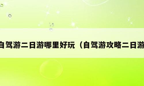 自驾游二日游哪里好玩（自驾游攻略二日游）
