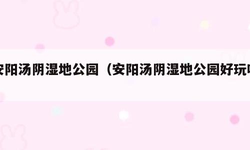 安阳汤阴湿地公园（安阳汤阴湿地公园好玩吗）