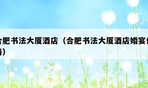 合肥书法大厦酒店（合肥书法大厦酒店婚宴价格）