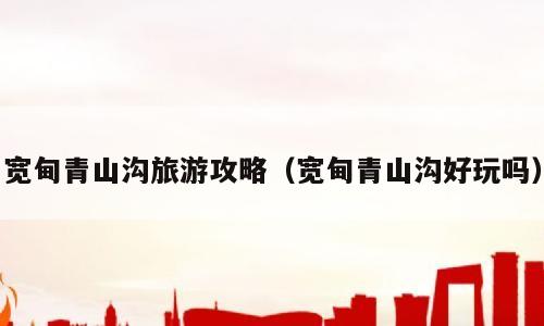 宽甸青山沟旅游攻略（宽甸青山沟好玩吗）
