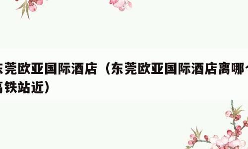 东莞欧亚国际酒店（东莞欧亚国际酒店离哪个高铁站近）
