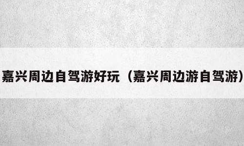 嘉兴周边自驾游好玩（嘉兴周边游自驾游）