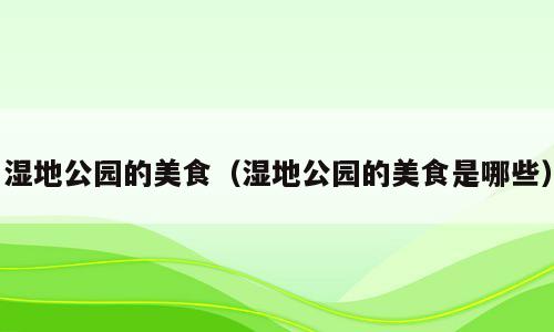 湿地公园的美食（湿地公园的美食是哪些）