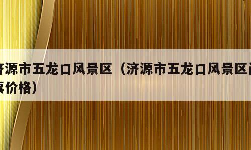济源市五龙口风景区（济源市五龙口风景区门票价格）