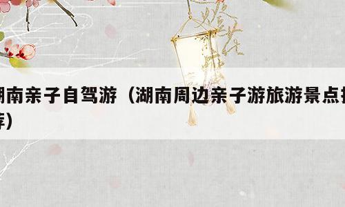 湖南亲子自驾游（湖南周边亲子游旅游景点推荐）