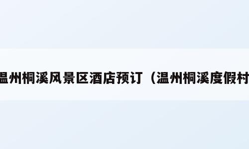 温州桐溪风景区酒店预订（温州桐溪度假村）