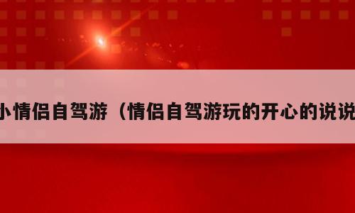小情侣自驾游（情侣自驾游玩的开心的说说）
