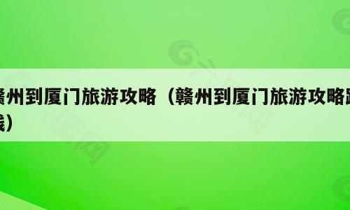 赣州到厦门旅游攻略（赣州到厦门旅游攻略路线）