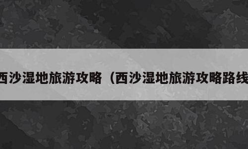 西沙湿地旅游攻略（西沙湿地旅游攻略路线）
