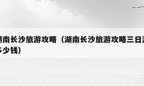 湖南长沙旅游攻略（湖南长沙旅游攻略三日游多少钱）