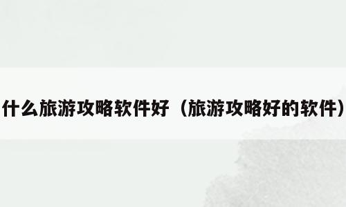 什么旅游攻略软件好（旅游攻略好的软件）
