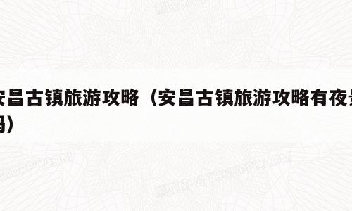 安昌古镇旅游攻略（安昌古镇旅游攻略有夜景吗）