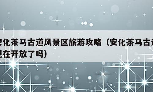 安化茶马古道风景区旅游攻略（安化茶马古道现在开放了吗）